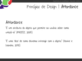 Engenharia de Usabilidade / Marcello Cardoso



                    Princípios de Design | Affordance


Affordance
“É um atributo do objeto que permite ao usuário saber como
utilizá-lo” (PREECE, 2005)


“É uma ‘dica’ de como devemos interagir com o objeto.” (Karine e
Leandro, 2010)
 