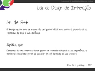 Engenharia de Usabilidade / Marcello Cardoso



                                Leis do Design de Interação


Lei de Fitt
O tempo gasto para se mover de um ponto inicial para outro é proporcional ao
tamanho do alvo e sua distância.




Significa que
Elementos de uma interface devem possuir um tamanho adequado a sua importância. e
elementos relacionados devem se posicionar em um contexto de uso coerente.




                                                                Paul Fitt, psicólogo - 1954
 