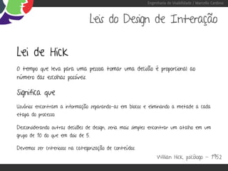 Engenharia de Usabilidade / Marcello Cardoso



                                 Leis do Design de Interação

Lei de Hick
O tempo que leva para uma pessoa tomar uma decisão é proporcional ao
número das escolhas possíveis.

Significa que
Usuários encontram a informação separando-as em blocos e eliminando a metade a cada
etapa do processo.

Desconsiderando outras decisões de design, seria mais simples encontrar um atalho em um
grupo de 10 do que em dois de 5.

Devemos ser criteriosos na categorização de conteúdos.
                                                               Willian Hick, psicólogo - 1952
 