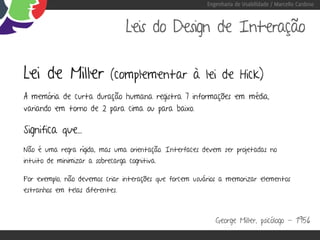 Engenharia de Usabilidade / Marcello Cardoso



                                  Leis do Design de Interação

Lei de Miller               (complementar à lei de Hick)
A memória de curta duração humana registra 7 informações em média,
variando em torno de 2 para cima ou para baixo.

Significa que...
Não é uma regra rígida, mas uma orientação. Interfaces devem ser projetadas no
intuito de minimizar a sobrecarga cognitiva.

Por exemplo, não devemos criar interações que forcem usuários a memorizar elementos
estranhos em telas diferentes.



                                                            George Miller, psicólogo - 1956
 