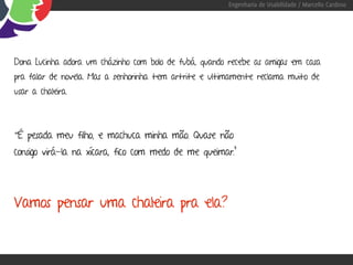 Engenharia de Usabilidade / Marcello Cardoso




Dona Lucinha adora um cházinho com bolo de fubá, quando recebe as amigas em casa
pra falar de novela. Mas a senhorinha tem artrite e ultimamente reclama muito de
usar a chaleira.




“É pesada meu filho, e machuca minha mão. Quase não
consigo virá-la na xícara, fico com medo de me queimar.”




Vamos pensar uma chaleira pra ela?
 