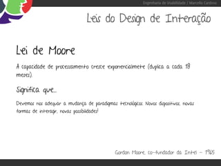 Engenharia de Usabilidade / Marcello Cardoso



                                    Leis do Design de Interação

Lei de Moore
A capacidade de processamento cresce exponencialmete (duplica a cada 18
meses).

Significa que...
Devemos nos adequar a mudança de paradigmas tecnológicos. Novos dispositivos, novas
formas de interagir, novas possibilidades!




                                              Gordon Moore, co-fundador da Intel - 1965
 