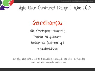 Engenharia de Usabilidade / Marcello Cardoso



     Agile User Centered Design | Agile UCD


                   Semelhanças
                São abordagens iterativas,
                    focadas na qualidade,
                  horizontais (bottom-up)
                        e colaborativas.


Sistematizam uma série de diretrizes/métodos/práticas pouco burocráticas
                  com foco em resultados qualitativos.
 