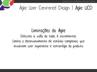 Engenharia de Usabilidade / Marcello Cardoso



    Agile User Centered Design | Agile UCD



             Limitações do Agile
     Dificulta a visão do todo, é incremental.
Limita o desenvolvimento de estórias complexas, que
envolvem user experience e estratégia do produto.
 