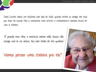 Engenharia de Usabilidade / Marcello Cardoso




Dona Lucinha adora um cházinho com bolo de fubá, quando recebe as amigas em casa
pra falar de novela. Mas a senhorinha tem artrite e ultimamente reclama muito de
usar a chaleira.




“É pesada meu filho, e machuca minha mão. Quase não
consigo virá-la na xícara, fico com medo de me queimar.”




Vamos pensar uma chaleira pra ela?
 