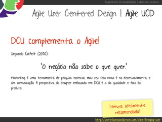 Engenharia de Usabilidade / Marcello Cardoso



             Agile User Centered Design | Agile UCD


DCU complementa o Agile!
Segundo Colfelt (2010):


                   “O negócio não sabe o que quer.”
Marketing é uma ferramenta de pesquisa essencial, mas seu foco nnao é no desenvolvimento, e
sim comunicação. A perspectiva do designer embasado em DCU é a da qualidade e foco do
produto.




                                                                 Leitura altamente
                                                                    recomendada!
                                                       http://www.boxesandarrows.com/view/bringing-user
 