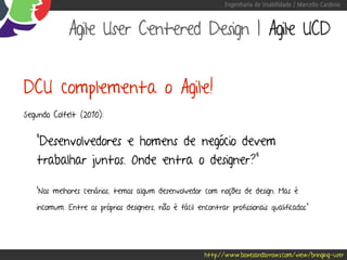 Engenharia de Usabilidade / Marcello Cardoso



             Agile User Centered Design | Agile UCD


DCU complementa o Agile!
Segundo Colfelt (2010):


   “Desenvolvedores e homens de negócio devem
   trabalhar juntos. Onde entra o designer?”

   “Nos melhores cenários, temos algum desenvolvedor com noções de design. Mas é

   incomum. Entre os próprios designers, não é fácil encontrar profissionais qualificados.”




                                                         http://www.boxesandarrows.com/view/bringing-user
 