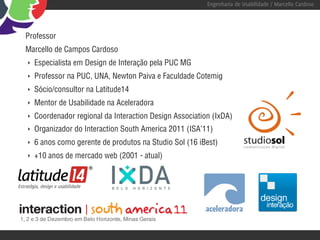 Engenharia de Usabilidade / Marcello Cardoso




Professor
Marcello de Campos Cardoso
‣   Especialista em Design de Interação pela PUC MG
‣   Professor na PUC, UNA, Newton Paiva e Faculdade Cotemig
‣   Sócio/consultor na Latitude14
‣   Mentor de Usabilidade na Aceleradora
‣   Coordenador regional da Interaction Design Association (IxDA)
‣   Organizador do Interaction South America 2011 (ISA’11)
‣   6 anos como gerente de produtos na Studio Sol (16 iBest)
‣   +10 anos de mercado web (2001 - atual)
 