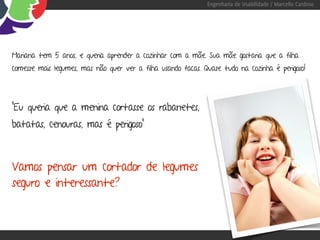 Engenharia de Usabilidade / Marcello Cardoso




Mariana tem 5 anos, e queria aprender a cozinhar com a mãe. Sua mãe gostaria que a filha
comesse mais legumes, mas não quer ver a filha usando facas. Quase tudo na cozinha é perigoso!




“Eu queria que a menina cortasse os rabanetes,
batatas, cenouras, mas é perigoso”



Vamos pensar um cortador de legumes
seguro e interessante?
 