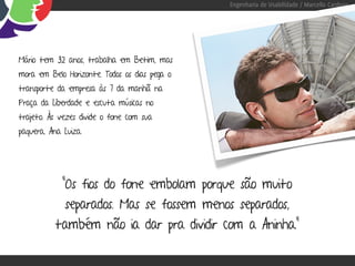 Engenharia de Usabilidade / Marcello Cardoso




Mário tem 32 anos, trabalha em Betim, mas
mora em Belo Horizonte. Todos os dias pega o
transporte da empresa às 7 da manhã na
Praça da Liberdade e escuta músicas no
trajeto. Às vezes divide o fone com sua
paquera, Ana Luiza.




             “Os fios do fone embolam porque são muito
             separados. Mas se fossem menos separados,
          também não ia dar pra dividir com a Aninha.”
 