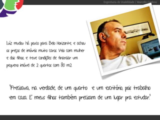 Engenharia de Usabilidade / Marcello Cardoso




Luíz mudou há pouco para Belo Horizonte, e achou
os preços de imóveis muito caros. Veio com mulher
e dois filhos, e teve condições de financiar um
pequeno imóvel de 2 quartos com 80 m2.




  “Precisava, na verdade, de um quarto e um escritório, pois trabalho
 em casa. E meus filhos também precisam de um lugar pra estudar.”
 