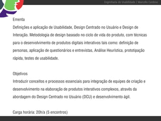 Engenharia de Usabilidade / Marcello Cardoso




Ementa
Definições e aplicação de Usabilidade, Design Centrado no Usuário e Design de
Interação. Metodologia de design baseado no ciclo de vida do produto, com técnicas
para o desenvolvimento de produtos digitais interativos tais como: definição de
personas, aplicação de questionários e entrevistas, Análise Heurística, prototipação
rápida, testes de usabilidade.


Objetivos
Introduzir conceitos e processos essenciais para integração de equipes de criação e
desenvolvimento na elaboração de produtos interativos complexos, através da
abordagem do Design Centrado no Usuário (DCU) e desenvolvimento ágil.


Carga horária: 20h/a (5 encontros)
 