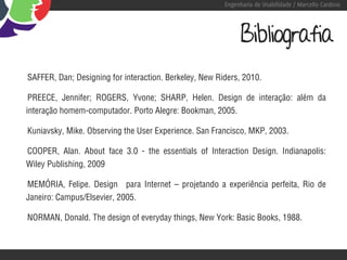 Engenharia de Usabilidade / Marcello Cardoso




                                                             Bibliografia
SAFFER, Dan; Designing for interaction. Berkeley, New Riders, 2010.

 PREECE, Jennifer; ROGERS, Yvone; SHARP, Helen. Design de interação: além da
interação homem-computador. Porto Alegre: Bookman, 2005.

Kuniavsky, Mike. Observing the User Experience. San Francisco, MKP, 2003.

COOPER, Alan. About face 3.0 - the essentials of Interaction Design. Indianapolis:
Wiley Publishing, 2009

MEMÓRIA, Felipe. Design para Internet – projetando a experiência perfeita, Rio de
Janeiro: Campus/Elsevier, 2005.

NORMAN, Donald. The design of everyday things, New York: Basic Books, 1988.
 