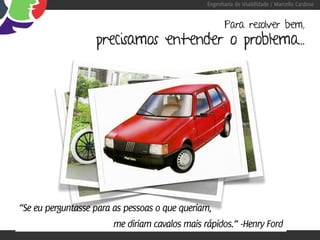 Engenharia de Usabilidade / Marcello Cardoso


                                                       Para resolver bem,
                   precisamos entender o problema...




“Se eu perguntasse para as pessoas o que queriam,
                        me diriam cavalos mais rápidos.” -Henry Ford
 
