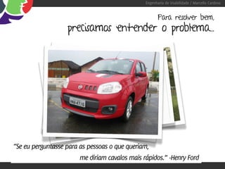 Engenharia de Usabilidade / Marcello Cardoso


                                                       Para resolver bem,
                   precisamos entender o problema...




“Se eu perguntasse para as pessoas o que queriam,
                        me diriam cavalos mais rápidos.” -Henry Ford
 