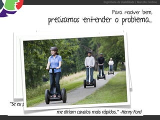 Engenharia de Usabilidade / Marcello Cardoso


                                                       Para resolver bem,
                   precisamos entender o problema...




“Se eu perguntasse para as pessoas o que queriam,
                        me diriam cavalos mais rápidos.” -Henry Ford
 