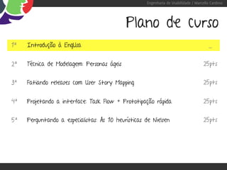Engenharia de Usabilidade / Marcello Cardoso




                                            Plano de curso
1ª   Introdução à EngUsa                                                               -

2ª   Técnica de Modelagem: Personas ágeis                                           25pts


3ª   Fatiando releases com User Story Mapping                                       25pts


4ª   Projetando a interface: Task Flow + Prototipação rápida                        25pts


5ª   Perguntando a especialistas: As 10 heurísticas de Nielsen                      25pts
 