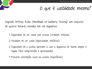 Engenharia de Usabilidade / Marcello Cardoso



                                    O que é usabilidade mesmo?

Segundo Jeffrey Rubin (Handbook of Usability Testing): Um conjunto
de quatro fatores reunidos em um dispositivo:


   1. Capacidade de ser usado com sucesso (utilidade, eficácia);

   2. Facilidade de ser usado (objetividade, eficiência);

   3. Capacidade de o usuário aprender a usar o dispositivo de forma simples e
     rápida (fácil compreensão e aprendizado);

   4. Provocar satisfação visual ao usuário (experiência);
 