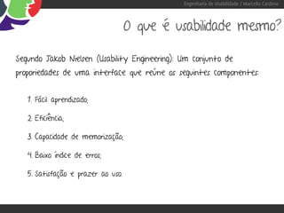 Engenharia de Usabilidade / Marcello Cardoso



                                    O que é usabilidade mesmo?

Segundo Jakob Nielsen (Usability Engineering): Um conjunto de
proporiedades de uma interface que reúne os seguintes componentes:


   1. Fácil aprendizado;

   2. Eficiência;

   3. Capacidade de memorização;

   4. Baixo índice de erros;

   5. Satisfação e prazer ao uso.
 