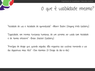 Engenharia de Usabilidade / Marcello Cardoso



                                    O que é usabilidade mesmo?


“Facilidade de uso e facilidade de aprendizado” -Albert Badre (Shaping Web Usability)


“Capacidade, em termos funcionais humanos, de um sistema ser usado com facilidade
e de forma eficiente” -Brian Shackel (Usability)


“Princípios de design que, quando seguidos, dão respostas aos usuários tornando o uso
dos dispositivos mais fácil” -Don Norman (O Design do dia-a-dia)
 