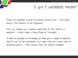 Engenharia de Usabilidade / Marcello Cardoso



                                  O que é usabilidade mesmo?


“Pensar em usabilidade é pensar em produtos fáceis de usar” – Jesse James
Garrett (The Elements of User Experience)


“Fator que assegura que os produtos sejam fáceis de usar, eficientes e
agradáveis” - Preece, Rogers e Sharp (Design de Interação)


“A ciência de aplicação de metodologias ao design para a criação de dispositivos
fáceis de usar, de fácil aprendizado e que sejam úteis com o menor índice de
desconforto possível” - Mark Pearrow (Web Site Usability Handbook)
 