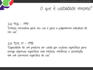 Engenharia de Usabilidade / Marcello Cardoso



                           O que é usabilidade mesmo?


ISO 9126 - 1991
“Esforço necessário para seu uso e para o julgamento individual de
tal uso.”



ISO 9241, 11 - 1998
“Capacidade de um produto ser usado por usuários específicos para
atingir objetivos específicos com eficácia, eficiência e satisfação
em um contexto específico de uso.”
 