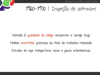 Engenharia de Usabilidade / Marcello Cardoso



           1960-1970 | Inspeção de software




 Voltado à qualidade do código: encontrar e corrigir bugs.

Modelo wartefall: processos ao final do trabalho realizado.

 Estudos do tipo tempo/erro: caros e pouco informativos.
 