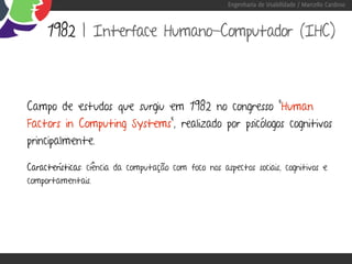 Engenharia de Usabilidade / Marcello Cardoso



     1982 | Interface Humano-Computador (IHC)



Campo de estudos que surgiu em 1982 no congresso “Human
Factors in Computing Systems”, realizado por psicólogos cognitivos
principalmente.

Características: ciência da computação com foco nos aspectos sociais, cognitivos e
comportamentais.
 
