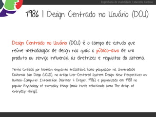 Engenharia de Usabilidade / Marcello Cardoso



         1986 | Design Centrado no Usuário (DCU)


Design Centrado no Usuário (DCU) é o campo de estudo que
reúne metodologias de design nos quais o público-alvo de um
produto ou serviço influencia as diretrizes e requisitos do sistema.

Termo cunhado por Norman enquanto trabalhava como pesquisador na Universidade
California San Diego (UCSD), no artigo User-Centered System Design: New Perspectives on
Human-Computer Interaction (Norman & Draper, 1986) e popularizado em 1988 no
popular Psychology of everyday things (mais tarde rebatizado como The design of
everyday things).
 