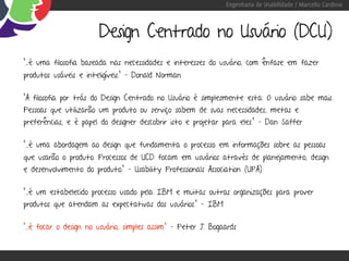 Engenharia de Usabilidade / Marcello Cardoso



                        Design Centrado no Usuário (DCU)
“…é uma filosofia baseada nas necessidades e interesses do usuário, com ênfase em fazer
produtos usáveis e inteligíveis.” – Donald Norman

“A filosofia por trás do Design Centrado no Usuário é simplesmente esta: O usuário sabe mais.
Pessoas que utilizarão um produto ou serviço sabem de suas necessidades, metas e
preferências, e é papel do designer descobrir isto e projetar para eles.” – Dan Saffer

“...é uma abordagem ao design que fundamenta o processo em informações sobre as pessoas
que usarão o produto. Processos de UCD focam em usuários através de planejamento, design
e desenvolvimento do produto.” – Usability Professionals Association (UPA)

“...é um estabelecido processo usado pela IBM e muitas outras organizações para prover
produtos que atendam as expectativas dos usuários.” – IBM

“...é focar o design no usuário, simples assim.” – Peter J. Bogaards
 