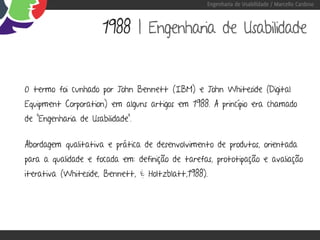 Engenharia de Usabilidade / Marcello Cardoso



                      1988 | Engenharia de Usabilidade


O termo foi cunhado por John Bennett (IBM) e John Whiteside (Digital
Equipment Corporation) em alguns artigos em 1988. A princípio era chamado
de “Engenharia de Usabilidade”.


Abordagem qualitativa e prática de desenvolvimento de produtos, orientada
para a qualidade e focada em: definição de tarefas, prototipação e avaliação
iterativa (Whiteside, Bennett, & Holtzblatt,1988).
 