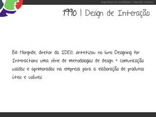 Engenharia de Usabilidade / Marcello Cardoso



                         1990 | Design de Interação



Bill Morgride, diretor da IDEO, sintetizou no livro Designing for
Interactions uma série de metodologias de design + comunicação
usadas e aprimoradas na empresa para a elaboração de produtos
úteis e usáveis.
 