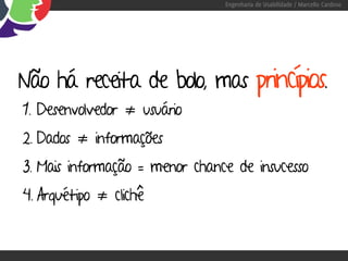 Engenharia de Usabilidade / Marcello Cardoso




Não há receita de bolo, mas princípios.
1. Desenvolvedor ≠ usuário
2. Dados ≠ informações
3. Mais informação = menor chance de insucesso
4. Arquétipo ≠ clichê
 