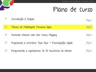 Engenharia de Usabilidade / Marcello Cardoso




                                            Plano de curso
1ª   Introdução à EngUsa                                                            10pts

2ª   Técnica de Modelagem: Personas ágeis                                           20pts


3ª   Fatiando releases com User Story Mapping                                       20pts


4ª   Projetando a interface: Task Flow + Prototipação rápida                        25pts


5ª   Perguntando a especialistas: As 10 heurísticas de Nielsen                      25pts
 