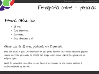Engenharia de Usabilidade / Marcello Cardoso


                                        Etnografia online + personas

Persona: Otávio Luiz
        • 23 anos;
        • Cursa Engenharia;
        • Eco turista;
        • Envia vídeos para o YT.


Otávio Luiz, de 23 anos, graduando em Engenharia.
Mora com os pais e possui um computador em seu quarto. Aproveita seus feriados realizando pequenas
viagens ao interior para andar de bicicleta com amigos, quase sempre registrando o passeio em sua
máquina digital.

Gosta de compartilhar seus vídeos em um fórum de interessados em eco-turismo, portanto é
usuário colaborador do YouTube.
 