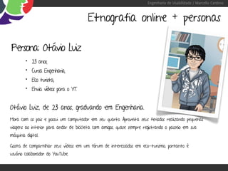 Engenharia de Usabilidade / Marcello Cardoso


                                        Etnografia online + personas

Persona: Otávio Luiz
        • 23 anos;
        • Cursa Engenharia;
        • Eco turista;
        • Envia vídeos para o YT.


Otávio Luiz, de 23 anos, graduando em Engenharia.
Mora com os pais e possui um computador em seu quarto. Aproveita seus feriados realizando pequenas
viagens ao interior para andar de bicicleta com amigos, quase sempre registrando o passeio em sua
máquina digital.

Gosta de compartilhar seus vídeos em um fórum de interessados em eco-turismo, portanto é
usuário colaborador do YouTube.
 