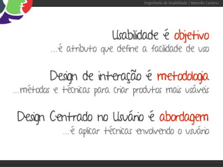 Engenharia de Usabilidade / Marcello Cardoso




                           Usabilidade é objetivo
          ...é atributo que define a facilidade de uso

          Design de interação é metodologia
...métodos e técnicas para criar produtos mais usáveis

 Design Centrado no Usuário é abordagem
             ...é aplicar técnicas envolvendo o usuário
 