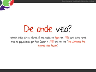 Engenharia de Usabilidade / Marcello Cardoso




             De onde veio?
Norman indica que a técnica já era usada na Apple em 1993, com outro nome,
 mas foi popularizada por Alan Cooper in 1998 em seu livro "The Inmates Are
                            Running the Asylum."
 