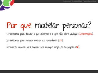 Engenharia de Usabilidade / Marcello Cardoso




Por que modelar personas?
1. Modelamos para discutir o que sabemos e o que não sobre usuários (Informações).

2. Modelamos para mapear melhor sua experiência (UX).

3. Personas servem para agregar um enfoque empático ao projeto (❤).
 