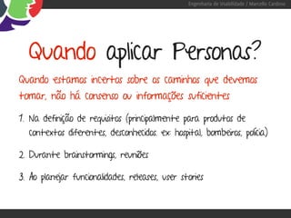 Engenharia de Usabilidade / Marcello Cardoso




  Quando aplicar Personas?
Quando estamos incertos sobre os caminhos que devemos
tomar, não há consenso ou informações suficientes

1. Na definição de requisitos (principalmente para produtos de
  contextos diferentes, desconhecidos. ex: hospital, bombeiros, polícia)

2. Durante brainstormings, reuniões

3. Ao planejar funcionalidades, releases, user stories
 