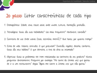 Engenharia de Usabilidade / Marcello Cardoso




 2o passo: Listar características de cada tipo
1. Demográficas: Idade, sexo, classe social, onde vivem, cultura, formação, profissão...


2. Tecnológicas: Quais são suas habilidades? Uso mais frequente? Hardware, conexão?


3. Contexto de uso: Onde usaria (casa, escritório, metrô..)? Que horas, por quanto tempo?


4. Estilo de vida: Valores, atitudes. O que procuram? Diversão, rapidez, desafio, conforto...
  Quais são seus hobbies? O que detesta, o tira do sério ou incomoda?


5. Objetivos: Quais os problemas ele tem relacionados ao contexto do seu produto? Nunca
  perguntar diretamente. Pergunte por exemplo: “Me conte da última vez que gostou
  de ir a um restaurante.” depois “Agora me conte a última vez que não gostou.”
 