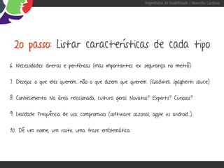 Engenharia de Usabilidade / Marcello Cardoso




 2o passo: Listar características de cada tipo
6. Necessidades: diretas e periféricas (mas importantes. ex: segurança no metrô)


7. Desejos: o que eles querem, não o que dizem que querem. (Gladwell, spaghetti sauce)


8. Conhecimento: Na área relacionada, cultura geral. Novatos? Experts? Curiosos?


9. Lealdade: Frequência de uso, compromisso (software sazonal, apple vs android...).


10. Dê um nome, um rosto, uma frase emblemática:
 