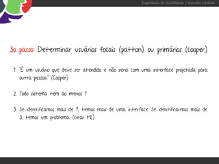 Engenharia de Usabilidade / Marcello Cardoso




3o passo: Determinar usuários focais (patton) ou primários (cooper)

 1. "É um usuário que deve ser atendido e não seria com uma interface projetada para
   outra pessoa." (Cooper)


 2. Todo sistema tem ao menos 1


 3. Se identificamos mais de 1, temos mais de uma interface. Se identificarmos mais de
   3, temos um problema. (citar ML)
 