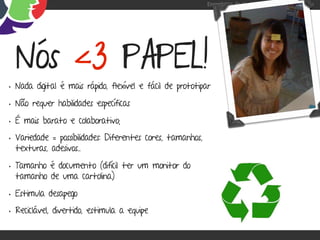 Engenharia de Usabilidade / Marcello Cardoso




  Nós <3 PAPEL!
• Nada digital é mais rápido, flexível e fácil de prototipar
• Não requer habilidades específicas
• É mais barato e colaborativo;
• Variedade = possibilidades: Diferentes cores, tamanhos,
  texturas, adesivos...

• Tamanho é documento (difícil ter um monitor do
  tamanho de uma cartolina)

• Estimula desapego
• Reciclável, divertido, estimula a equipe
 