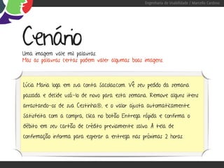 Engenharia de Usabilidade / Marcello Cardoso




Cenário
Uma imagem vale mil palavras.
Mas as palavras certas podem valer algumas boas imagens.



Lúcia Maria loga em sua conta Sacolao.com. Vê seu pedido da semana
passada e decide usá-lo de novo para esta semana. Remove alguns itens
arrastando-os de sua Cestinha®, e o valor ajusta automaticamente.
Satisfeita com a compra, clica no botão Entrega rápida e confirma o
débito em seu cartão de crédito previamente salvo. A tela de
confirmação informa para esperar a entrega nas próximas 2 horas.
 