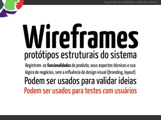 Engenharia de Usabilidade / Marcello Cardoso




Wireframes
protótipos estruturais do sistema
Registram as funcionalidades do produto, seus aspectos técnicos e sua
lógica de negócios, sem a influência do design visual (branding, layout)
Podem ser usados para validar ideias
Podem ser usados para testes com usuários
 