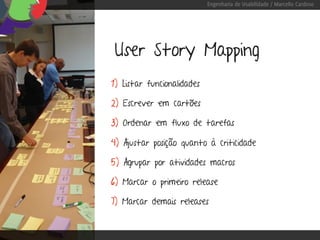 Engenharia de Usabilidade / Marcello Cardoso




 User Story Mapping
1) Listar funcionalidades

2) Escrever em cartões

3) Ordenar em fluxo de tarefas

4) Ajustar posição quanto à criticidade

5) Agrupar por atividades macros

6) Marcar o primeiro release

7) Marcar demais releases
 