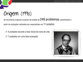 Engenharia de Usabilidade / Marcello Cardoso




Origem                (1990)
As heurísticas originais surgiram da análise de   249 problemas, identificados a
partir de avaliações realizadas por especialistas em 11   projetos.


  ✓ 4 avaliados durante a fase inicial do ciclo de vida

  ✓ 7 avaliados em uma fase avançada;
 