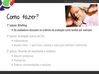 Engenharia de Usabilidade / Marcello Cardoso




Como fazer?
1º passo: Briefing
    • Os avaliadores discutem os critérios da avaliação como tarefas por exemplo
2º passo: Avaliação (cerca de 2h)
    • Independente
    • Double check - 1 para fluxo e tarefas e outro para interface e elementos
3º passo: Reunião de resultados e relatório
    • Discutir problemas
    • Priorizá-los
    • Elaborar recomendações e soluções
 