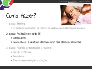 Engenharia de Usabilidade / Marcello Cardoso




Como fazer?
1º passo: Briefing
    • Os avaliadores discutem os critérios da avaliação como tarefas por exemplo
2º passo: Avaliação (cerca de 2h)
    • Independente
    • Double check - 1 para fluxo e tarefas e outro para interface e elementos
3º passo: Reunião de resultados e relatório
    • Discutir problemas
    • Priorizá-los
    • Elaborar recomendações e soluções
 